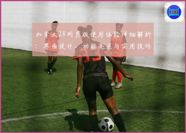 加拿大28网页版使用体验详细解析：界面设计、功能亮点与实用技巧分享