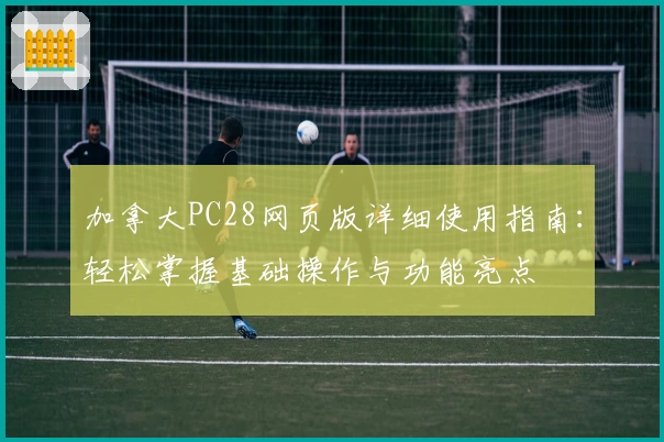 加拿大PC28网页版详细使用指南：轻松掌握基础操作与功能亮点