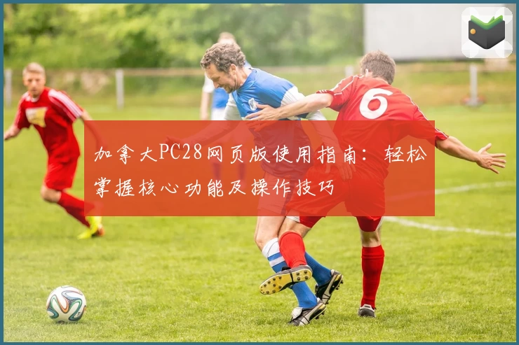 加拿大PC28网页版使用指南：轻松掌握核心功能及操作技巧