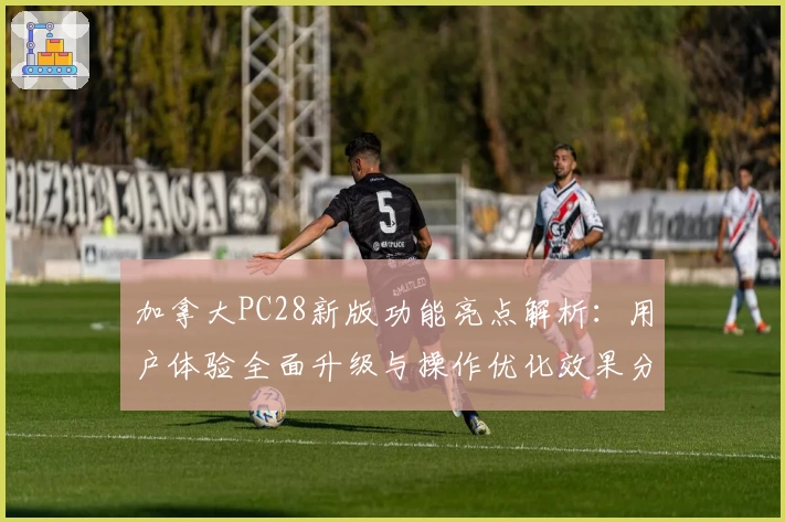 加拿大PC28新版功能亮点解析：用户体验全面升级与操作优化效果分享