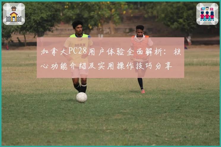 加拿大PC28用户体验全面解析：核心功能介绍及实用操作技巧分享
