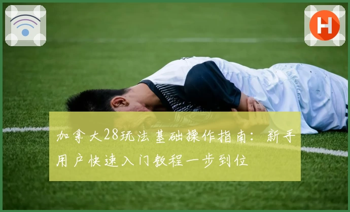 加拿大28玩法基础操作指南：新手用户快速入门教程一步到位